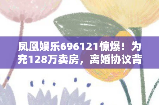 凤凰娱乐696121惊爆！为充128万卖房，离婚协议背后藏惊人隐情！