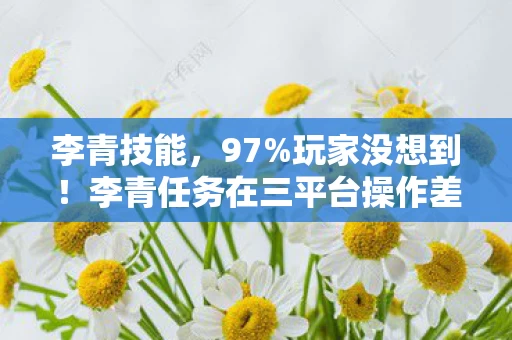 李青技能，97%玩家没想到！李青任务在三平台操作差异竟大到离谱！