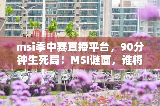 msi季中赛直播平台，90分钟生死局！MSI谜面，谁将捧杯？泪目，传奇终章的倒计时