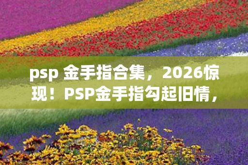 psp 金手指合集,2026惊现!PSP金手指勾起旧情,伏笔揭开,鼻子一酸忆往昔 psp 金手指合集,2026惊现!PSP金手指勾起旧情,伏笔揭开,鼻子一酸忆往昔