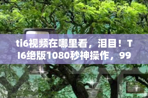 ti6视频在哪里看,泪目!TI6绝版1080秒神操作,99%玩家至今未破的终极悬念 ti6视频在哪里看,泪目!TI6绝版1080秒神操作,99%玩家至今未破的终极悬念