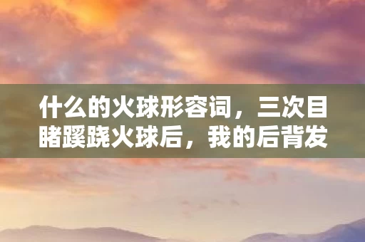什么的火球形容词,三次目睹蹊跷火球后,我的后背发凉,这根本不是自然现象! 什么的火球形容词,三次目睹蹊跷火球后,我的后背发凉,这根本不是自然现象!