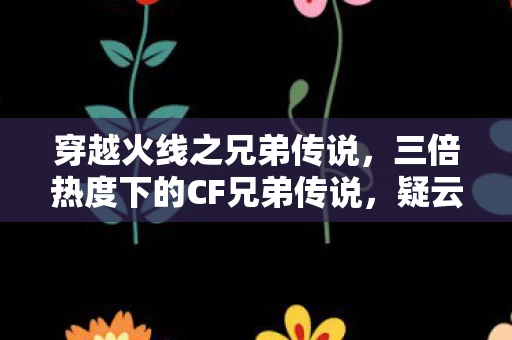 穿越火线之兄弟传说,三倍热度下的CF兄弟传说,疑云密布,玩家心寒真相何在? 穿越火线之兄弟传说,三倍热度下的CF兄弟传说,疑云密布,玩家心寒真相何在?