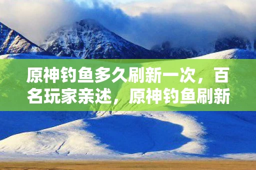 原神钓鱼多久刷新一次,百名玩家亲述,原神钓鱼刷新疑云,这绷不住的真相让我在网吧哭成狗! 原神钓鱼多久刷新一次,百名玩家亲述,原神钓鱼刷新疑云,这绷不住的真相让我在网吧哭成狗!