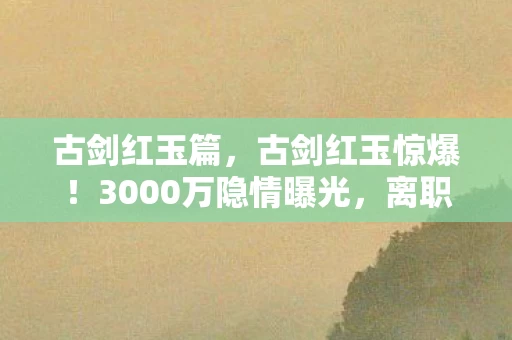 古剑红玉篇,古剑红玉惊爆!3000万隐情曝光,离职老兵拍桌怒吼,这结果吓我一跳! 古剑红玉篇,古剑红玉惊爆!3000万隐情曝光,离职老兵拍桌怒吼,这结果吓我一跳!