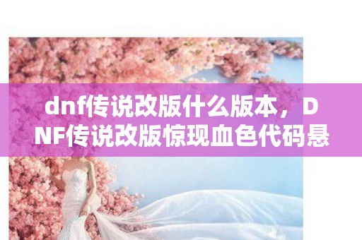 dnf传说改版什么版本，DNF传说改版惊现血色代码悬案，毛骨悚然线索直指深渊