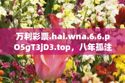 万利彩票.hai.wna.6.6.pO5gT3jD3.top,八年孤注一掷终成空,万利彩696121谜底揭晓泪目无声 万利彩票.hai.wna.6.6.pO5gT3jD3.top,八年孤注一掷终成空,万利彩696121谜底揭晓泪目无声