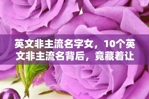 英文非主流名字女，10个英文非主流名背后，竟藏着让百万玩家集体失眠的秘密？
