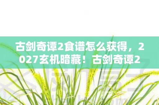 古剑奇谭2食谱怎么获得,2027玄机暗藏!古剑奇谭2食谱里藏着多少沉默的真相? 古剑奇谭2食谱怎么获得,2027玄机暗藏!古剑奇谭2食谱里藏着多少沉默的真相?
