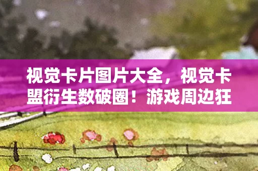 视觉卡片图片大全，视觉卡盟衍生数破圈！游戏周边狂潮下，我的钱包遭遇意想不到的大逃杀