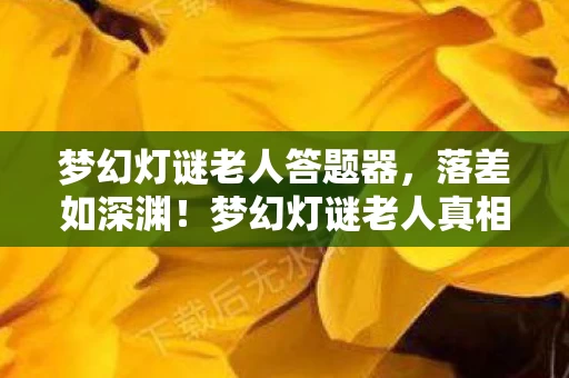 梦幻灯谜老人答题器，落差如深渊！梦幻灯谜老人真相揭晓，笑着笑着，我竟哭了……