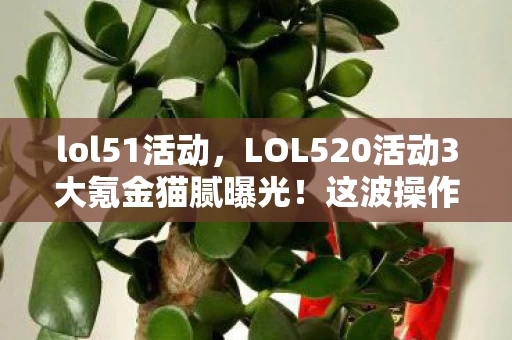 lol51活动,LOL520活动3大氪金猫腻曝光!这波操作让老玩家集体上头又心碎 lol51活动,LOL520活动3大氪金猫腻曝光!这波操作让老玩家集体上头又心碎