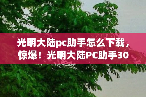 光明大陆pc助手怎么下载,惊爆!光明大陆PC助手3000万隐情曝光,真相让人吓一跳! 光明大陆pc助手怎么下载,惊爆!光明大陆PC助手3000万隐情曝光,真相让人吓一跳!