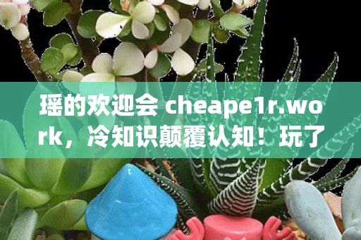瑶的欢迎会 cheape1r.work,冷知识颠覆认知!玩了十年瑶的欢迎会,真相让我目瞪口呆 瑶的欢迎会 cheape1r.work,冷知识颠覆认知!玩了十年瑶的欢迎会,真相让我目瞪口呆