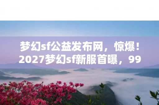 梦幻sf公益发布网，惊爆！2027梦幻sf新服首曝，99%玩家不知的隐藏福利？
