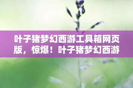 叶子猪梦幻西游工具箱网页版,惊爆!叶子猪梦幻西游工具箱背后藏500万隐情,真相让人吓一跳! 叶子猪梦幻西游工具箱网页版,惊爆!叶子猪梦幻西游工具箱背后藏500万隐情,真相让人吓一跳!