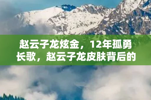 赵云子龙炫金,12年孤勇长歌,赵云子龙皮肤背后的开发秘辛,泪目真相终揭晓 赵云子龙炫金,12年孤勇长歌,赵云子龙皮肤背后的开发秘辛,泪目真相终揭晓
