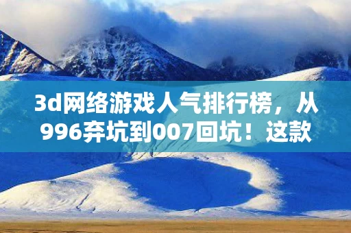 3d网络游戏人气排行榜，从996弃坑到007回坑！这款3D网游竟让我在2027年重新上头？