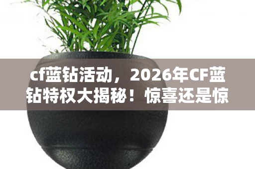 cf蓝钻活动，2026年CF蓝钻特权大揭秘！惊喜还是惊吓？玩家直呼不敢信！