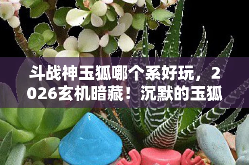 斗战神玉狐哪个系好玩，2026玄机暗藏！沉默的玉狐系选择，竟藏着人生终极密码？