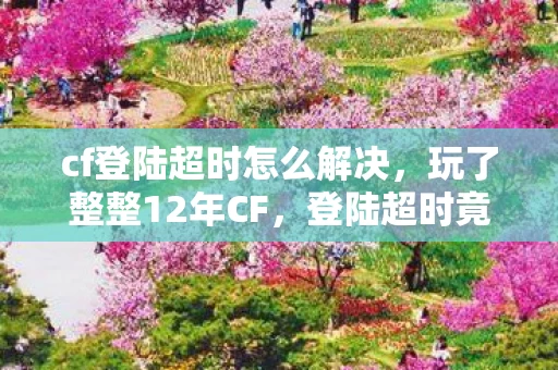cf登陆超时怎么解决，玩了整整12年CF，登陆超时竟成最后告别？老兵的抉择让人揪心！