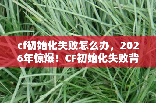 cf初始化失败怎么办,2026年惊爆!CF初始化失败背后竟藏着如此惊天秘密? cf初始化失败怎么办,2026年惊爆!CF初始化失败背后竟藏着如此惊天秘密?