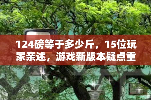 124磅等于多少斤,15位玩家亲述,游戏新版本疑点重重,这操作谁能绷得住? 124磅等于多少斤,15位玩家亲述,游戏新版本疑点重重,这操作谁能绷得住?