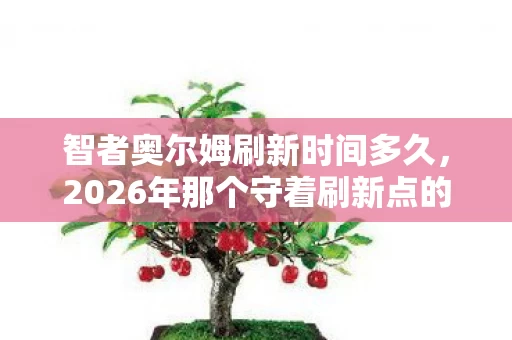 智者奥尔姆刷新时间多久,2026年那个守着刷新点的夏天,伏笔里藏着的人,如今想起鼻子一酸 智者奥尔姆刷新时间多久,2026年那个守着刷新点的夏天,伏笔里藏着的人,如今想起鼻子一酸