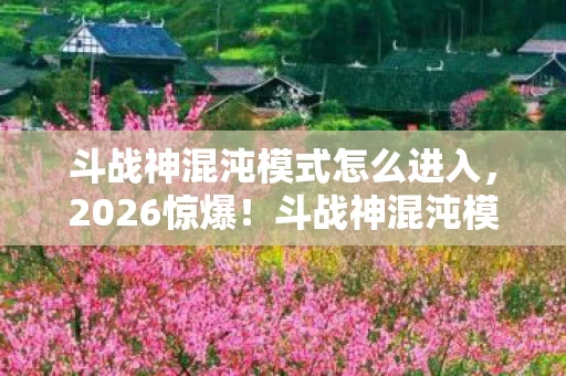 斗战神混沌模式怎么进入，2026惊爆！斗战神混沌模式暗藏旧情伏笔，回忆涌来鼻子一酸