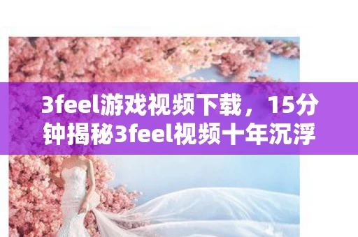 3feel游戏视频下载,15分钟揭秘3feel视频十年沉浮谜局,泪目终章待解! 3feel游戏视频下载,15分钟揭秘3feel视频十年沉浮谜局,泪目终章待解!
