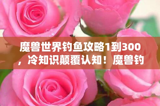 魔兽世界钓鱼攻略1到300，冷知识颠覆认知！魔兽钓鱼十年，这些真相让你目瞪口呆！