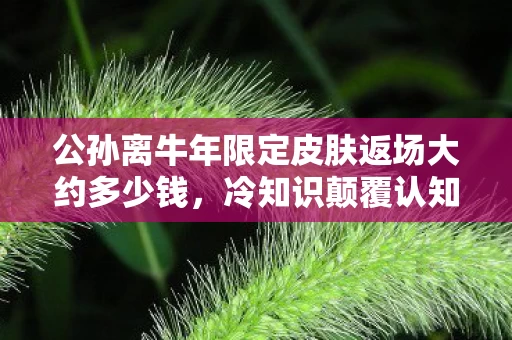 公孙离牛年限定皮肤返场大约多少钱,冷知识颠覆认知!公孙离牛年限定皮肤价格竟藏着目瞪口呆的秘密 公孙离牛年限定皮肤返场大约多少钱,冷知识颠覆认知!公孙离牛年限定皮肤价格竟藏着目瞪口呆的秘密
