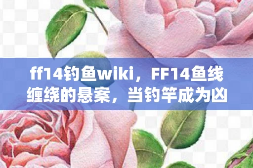 ff14钓鱼wiki，FF14鱼线缠绕的悬案，当钓竿成为凶器，谁在2027年午夜制造毛骨悚然回响？