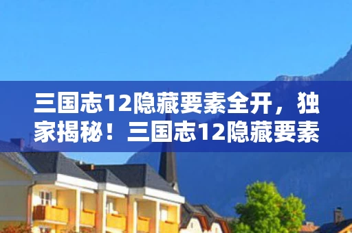三国志12隐藏要素全开,独家揭秘!三国志12隐藏要素99%玩家未解锁,错过体验血亏十年! 三国志12隐藏要素全开,独家揭秘!三国志12隐藏要素99%玩家未解锁,错过体验血亏十年!