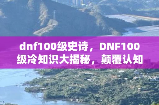 dnf100级史诗，DNF100级冷知识大揭秘，颠覆认知的真相，让你目瞪口呆！