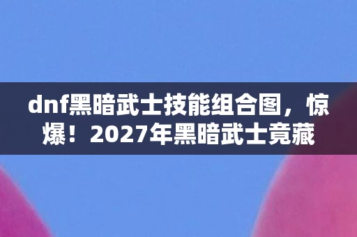 dnf黑暗武士技能组合图，惊爆！2027年黑暗武士竟藏3大逆天技能，你竟还没解锁？