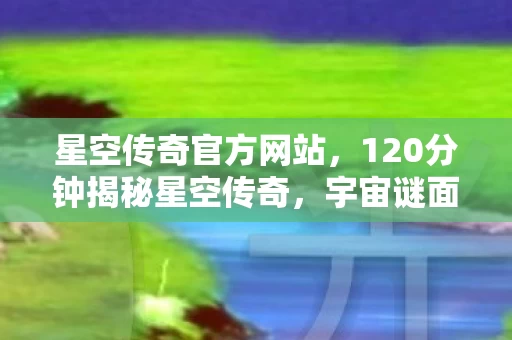 星空传奇官方网站，120分钟揭秘星空传奇，宇宙谜面终解，玩家泪目见证终局