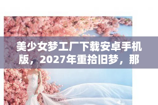 美少女梦工厂下载安卓手机版,2027年重拾旧梦,那些年未说出口的别走,鼻子一酸终成回忆 美少女梦工厂下载安卓手机版,2027年重拾旧梦,那些年未说出口的别走,鼻子一酸终成回忆