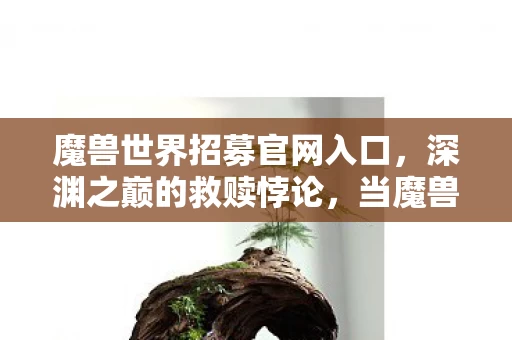魔兽世界招募官网入口,深渊之巅的救赎悖论,当魔兽世界成为灵魂的终极审判场 魔兽世界招募官网入口,深渊之巅的救赎悖论,当魔兽世界成为灵魂的终极审判场