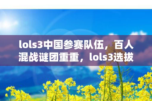 lols3中国参赛队伍,百人混战谜团重重,lols3选拔赛竟让各路玩家集体破防? lols3中国参赛队伍,百人混战谜团重重,lols3选拔赛竟让各路玩家集体破防?