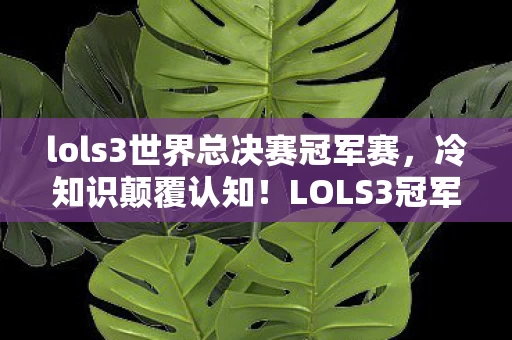 lols3世界总决赛冠军赛,冷知识颠覆认知!LOLS3冠军背后竟藏目瞪口呆的炸弹级设计 lols3世界总决赛冠军赛,冷知识颠覆认知!LOLS3冠军背后竟藏目瞪口呆的炸弹级设计