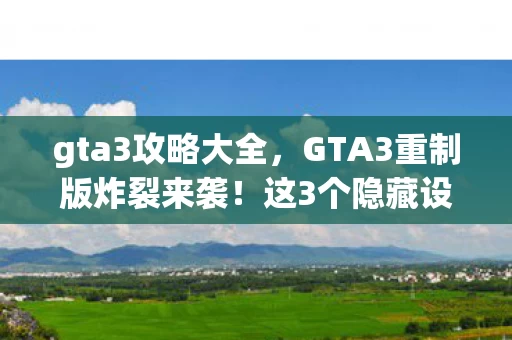 gta3攻略大全，GTA3重制版炸裂来袭！这3个隐藏设定竟让2027玩家集体破防？