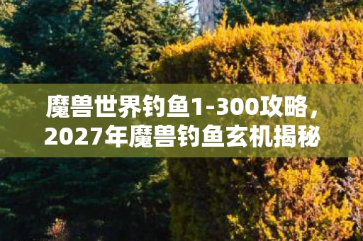 魔兽世界钓鱼1-300攻略，2027年魔兽钓鱼玄机揭秘，沉默的鱼竿，钓起的是人生？