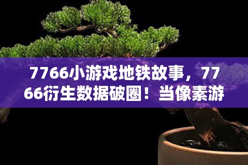 7766小游戏地铁故事,7766衍生数据破圈!当像素游戏撞上音乐综艺与时尚秀场的意想不到 7766小游戏地铁故事,7766衍生数据破圈!当像素游戏撞上音乐综艺与时尚秀场的意想不到