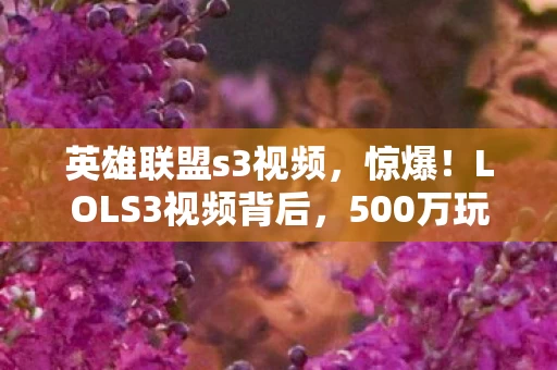 英雄联盟s3视频，惊爆！LOLS3视频背后，500万玩法被砍，隐情曝光让人吓一跳！