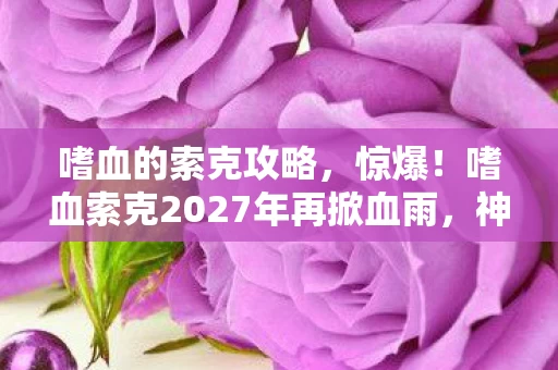 嗜血的索克攻略，惊爆！嗜血索克2027年再掀血雨，神秘真相竟藏在这3处！