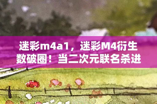 迷彩m4a1,迷彩M4衍生数破圈!当二次元联名杀进菜市场,我的钱包在尖叫 迷彩m4a1,迷彩M4衍生数破圈!当二次元联名杀进菜市场,我的钱包在尖叫