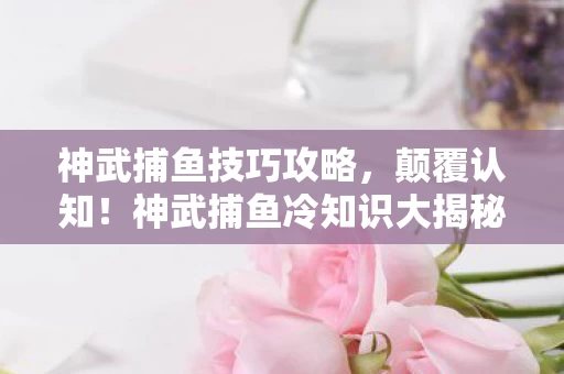神武捕鱼技巧攻略，颠覆认知！神武捕鱼冷知识大揭秘，让你目瞪口呆的隐藏机制