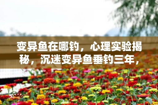 变异鱼在哪钓,心理实验揭秘,沉迷变异鱼垂钓三年,细思极恐的自我囚禁 变异鱼在哪钓,心理实验揭秘,沉迷变异鱼垂钓三年,细思极恐的自我囚禁