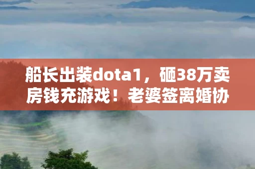 船长出装dota1，砸38万卖房钱充游戏！老婆签离婚协议时，我才知这钱藏着多少血泪隐情